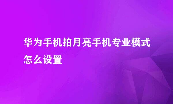 华为手机拍月亮手机专业模式怎么设置