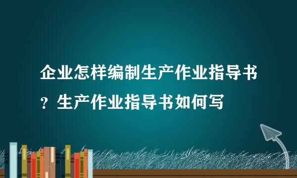 企业怎样编制生产作业指导书？生产作业指导书如何写
