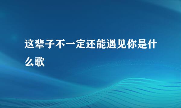 这辈子不一定还能遇见你是什么歌