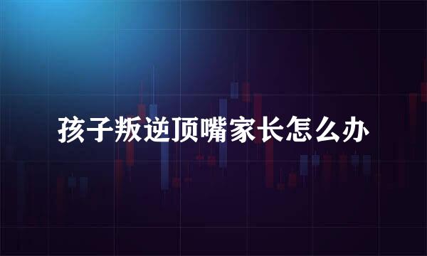 孩子叛逆顶嘴家长怎么办