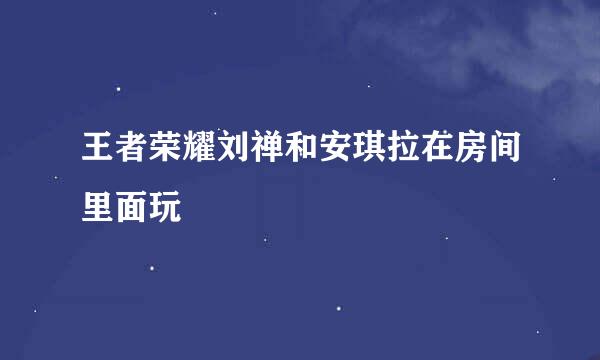 王者荣耀刘禅和安琪拉在房间里面玩