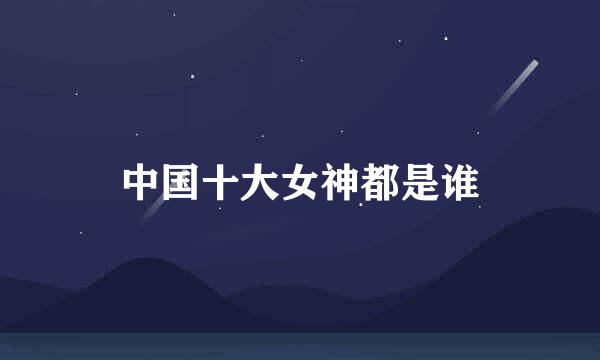 中国十大女神都是谁