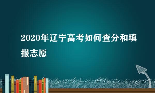 2020年辽宁高考如何查分和填报志愿