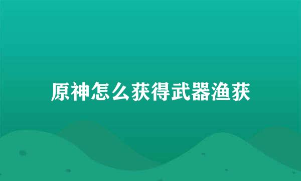 原神怎么获得武器渔获