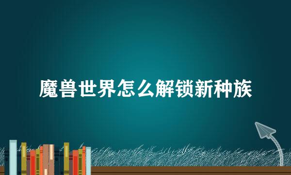 魔兽世界怎么解锁新种族