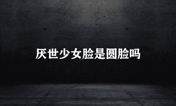 厌世少女脸是圆脸吗