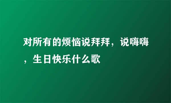 对所有的烦恼说拜拜，说嗨嗨，生日快乐什么歌