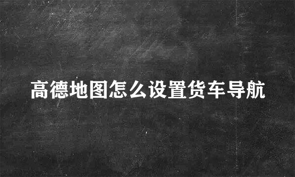 高德地图怎么设置货车导航