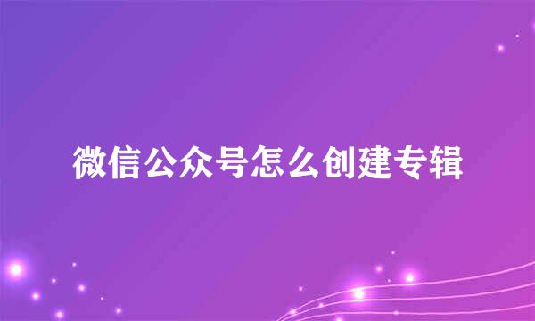 微信公众号怎么创建专辑