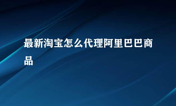 最新淘宝怎么代理阿里巴巴商品