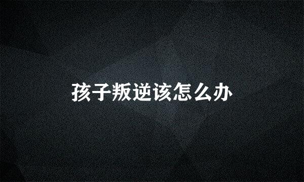 孩子叛逆该怎么办