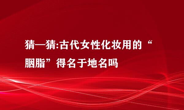 猜—猜:古代女性化妆用的“胭脂”得名于地名吗