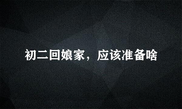 初二回娘家，应该准备啥