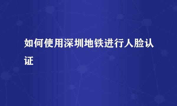 如何使用深圳地铁进行人脸认证