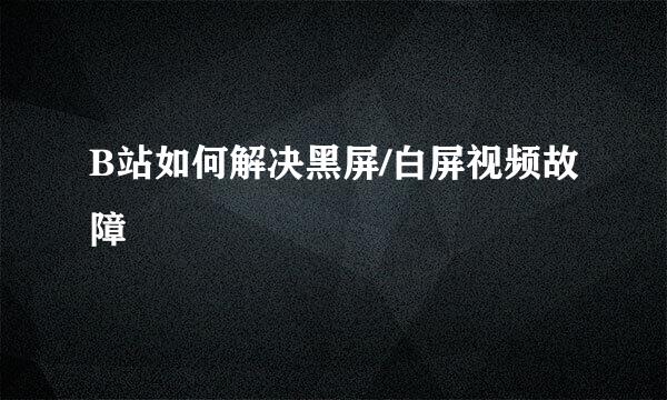 B站如何解决黑屏/白屏视频故障