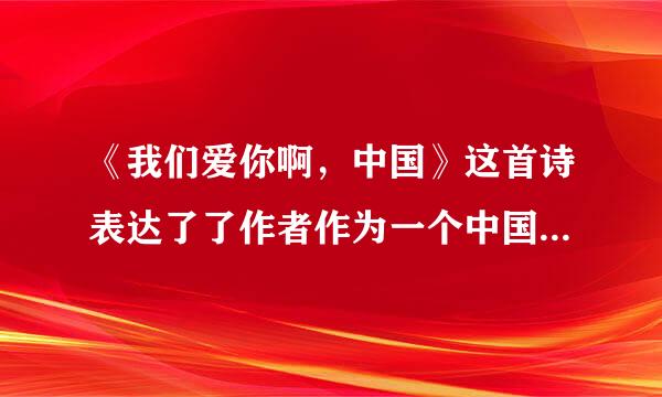 《我们爱你啊，中国》这首诗表达了了作者作为一个中国人无比什么和什么的感情并抒发了自已什么的感情
