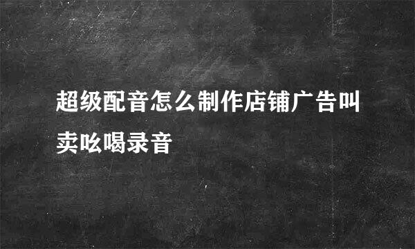 超级配音怎么制作店铺广告叫卖吆喝录音