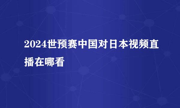 2024世预赛中国对日本视频直播在哪看