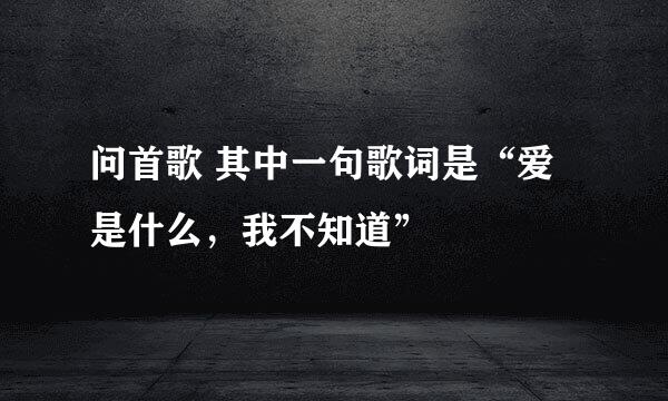 问首歌 其中一句歌词是“爱是什么，我不知道”
