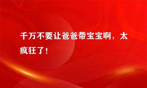 千万不要让爸爸带宝宝啊，太疯狂了！