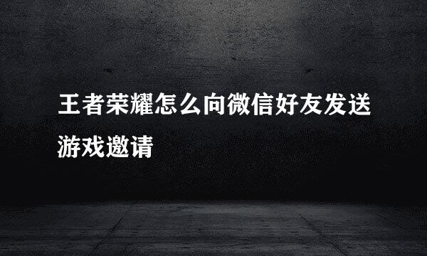 王者荣耀怎么向微信好友发送游戏邀请