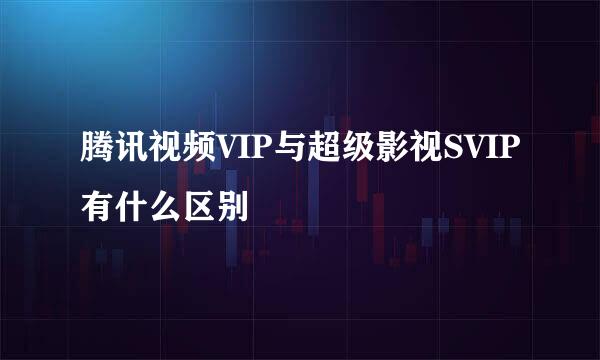 腾讯视频VIP与超级影视SVIP有什么区别