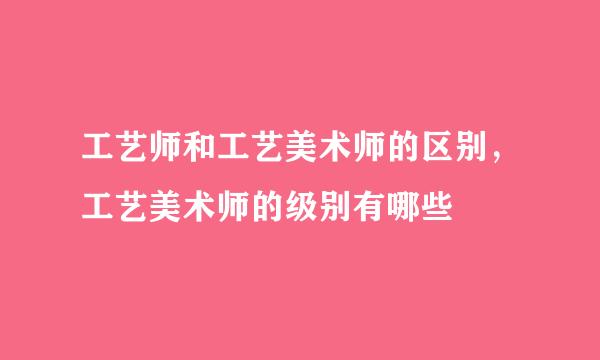 工艺师和工艺美术师的区别，工艺美术师的级别有哪些