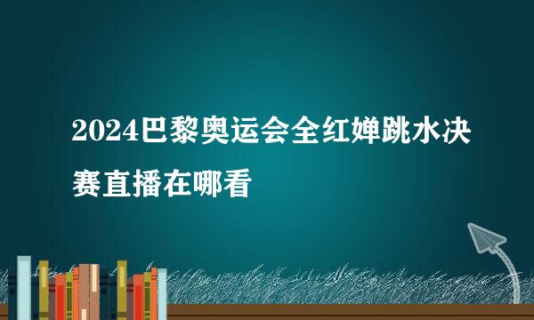 2024巴黎奥运会全红婵跳水决赛直播在哪看