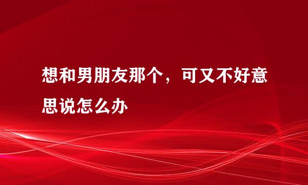 想和男朋友那个，可又不好意思说怎么办