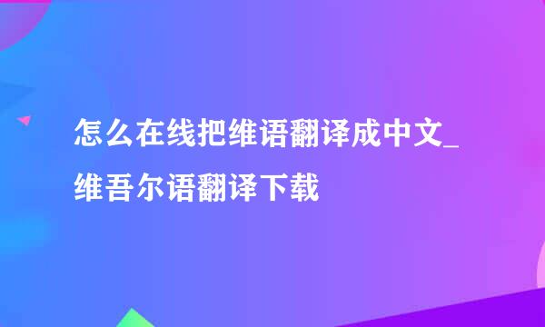怎么在线把维语翻译成中文_维吾尔语翻译下载