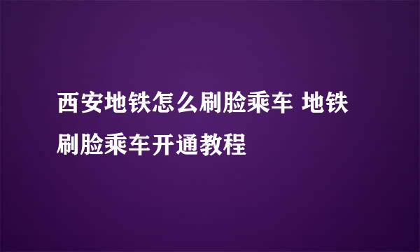 西安地铁怎么刷脸乘车 地铁刷脸乘车开通教程