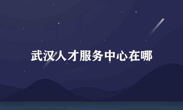 武汉人才服务中心在哪