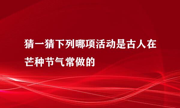 猜一猜下列哪项活动是古人在芒种节气常做的
