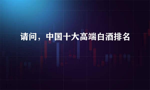 请问，中国十大高端白酒排名