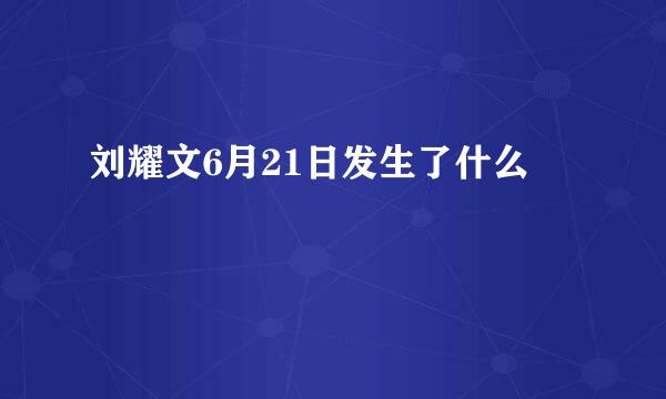刘耀文6月21日发生了什么