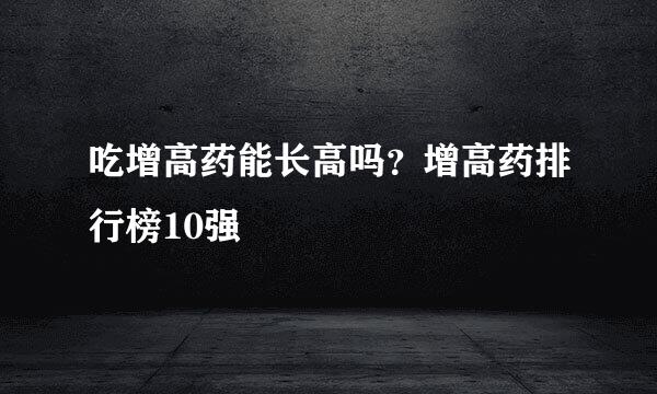 吃增高药能长高吗？增高药排行榜10强