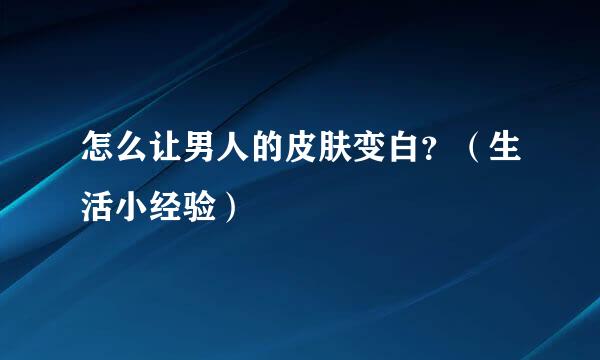 怎么让男人的皮肤变白？（生活小经验）
