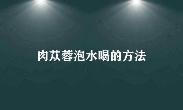肉苁蓉泡水喝的方法