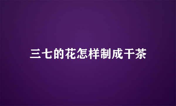 三七的花怎样制成干茶