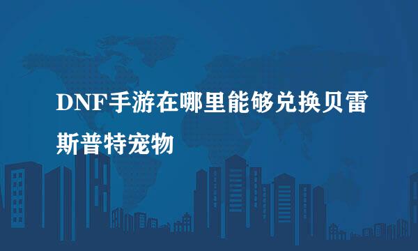 DNF手游在哪里能够兑换贝雷斯普特宠物