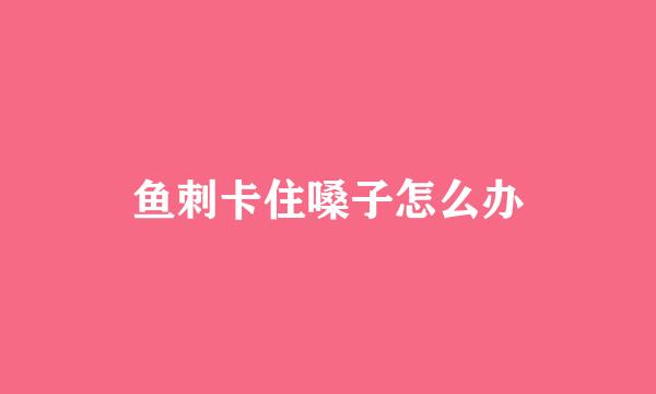 鱼刺卡住嗓子怎么办