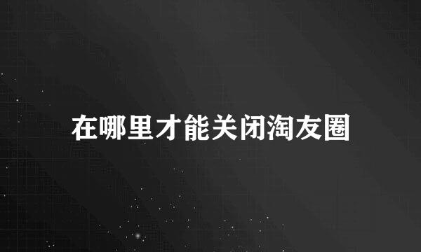 在哪里才能关闭淘友圈