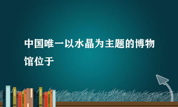 中国唯一以水晶为主题的博物馆位于