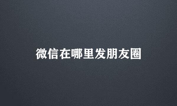 微信在哪里发朋友圈