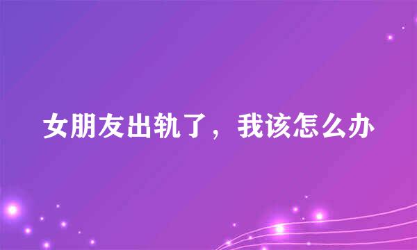 女朋友出轨了，我该怎么办