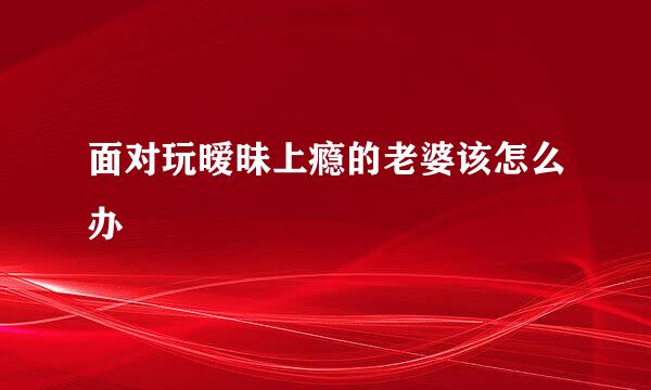 面对玩暧昧上瘾的老婆该怎么办