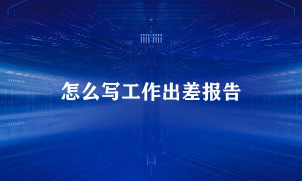 怎么写工作出差报告