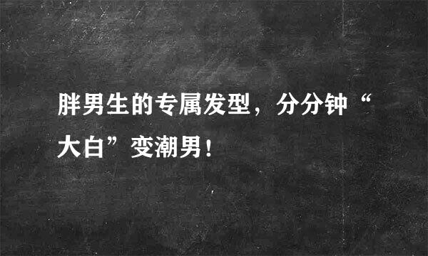 胖男生的专属发型，分分钟“大白”变潮男！