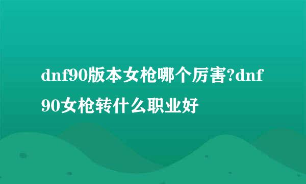 dnf90版本女枪哪个厉害?dnf90女枪转什么职业好