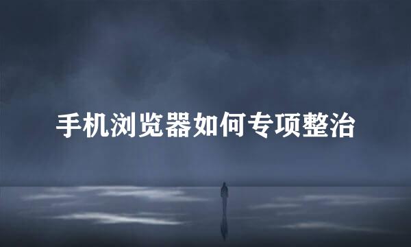 手机浏览器如何专项整治